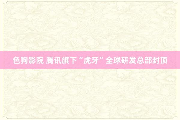 色狗影院 腾讯旗下“虎牙”全球研发总部封顶