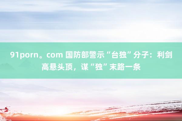 91porn。com 国防部警示“台独”分子：利剑高悬头顶，谋“独”末路一条