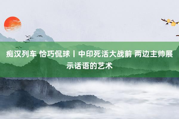 痴汉列车 恰巧侃球丨中印死活大战前 两边主帅展示话语的艺术