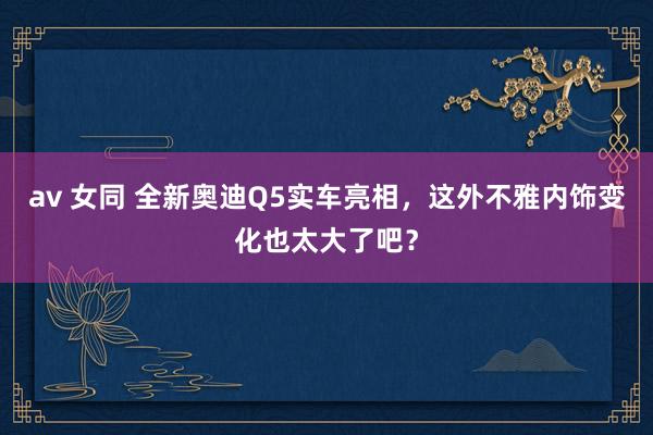 av 女同 全新奥迪Q5实车亮相，这外不雅内饰变化也太大了吧？