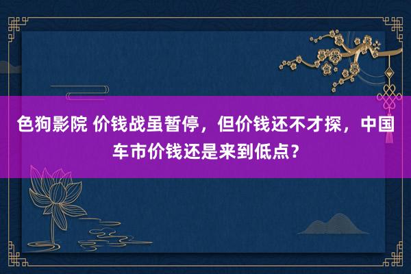 色狗影院 价钱战虽暂停，但价钱还不才探，中国车市价钱还是来到低点？
