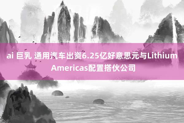 ai 巨乳 通用汽车出资6.25亿好意思元与Lithium Americas配置搭伙公司