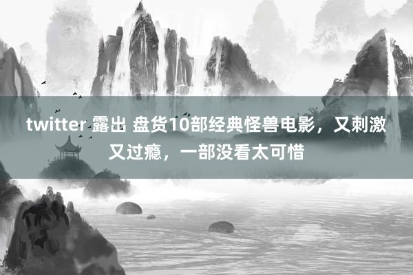 twitter 露出 盘货10部经典怪兽电影，又刺激又过瘾，一部没看太可惜