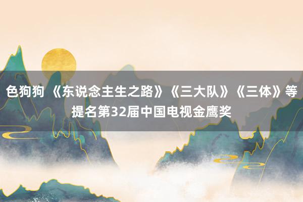 色狗狗 《东说念主生之路》《三大队》《三体》等提名第32届中国电视金鹰奖