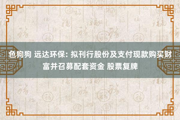 色狗狗 远达环保: 拟刊行股份及支付现款购买财富并召募配套资金 股票复牌