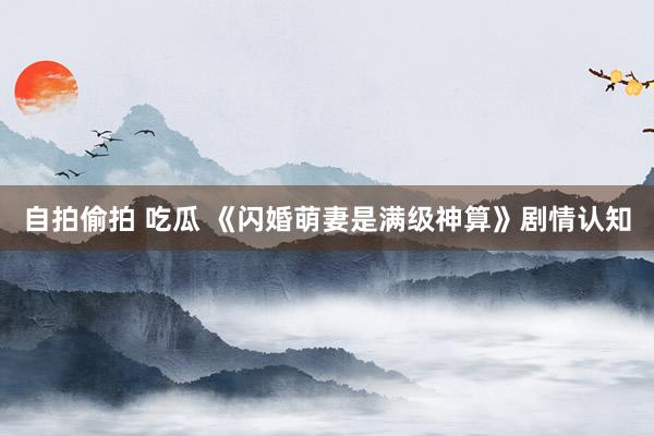 自拍偷拍 吃瓜 《闪婚萌妻是满级神算》剧情认知
