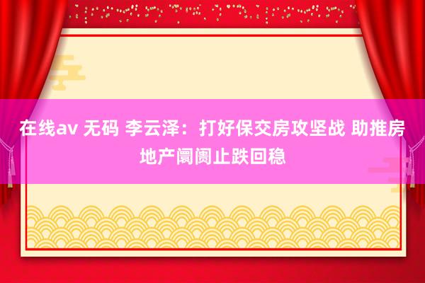 在线av 无码 李云泽:打好保交房攻坚战 助推房地产阛阓止跌回稳