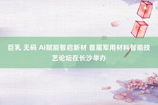 巨乳 无码 AI赋能智启新材 首届军用材料智能技艺论坛在长沙举办