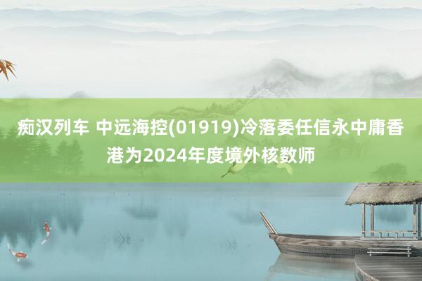 痴汉列车 中远海控(01919)冷落委任信永中庸香港为2024年度境外核数师