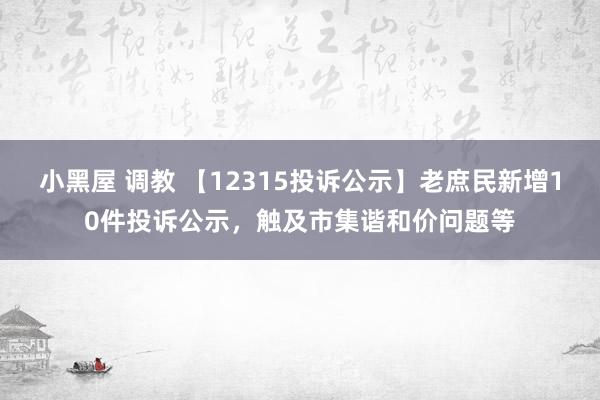 小黑屋 调教 【12315投诉公示】老庶民新增10件投诉公示，触及市集谐和价问题等