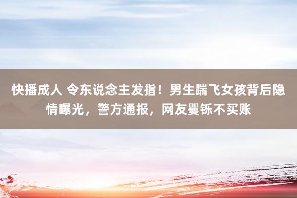 快播成人 令东说念主发指！男生踹飞女孩背后隐情曝光，警方通报，网友矍铄不买账