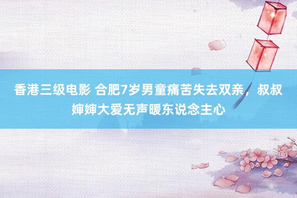香港三级电影 合肥7岁男童痛苦失去双亲，叔叔婶婶大爱无声暖东说念主心