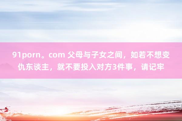 91porn。com 父母与子女之间，如若不想变仇东谈主，就不要投入对方3件事，请记牢