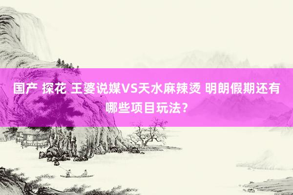 国产 探花 王婆说媒VS天水麻辣烫 明朗假期还有哪些项目玩法？