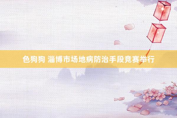色狗狗 淄博市场地病防治手段竞赛举行