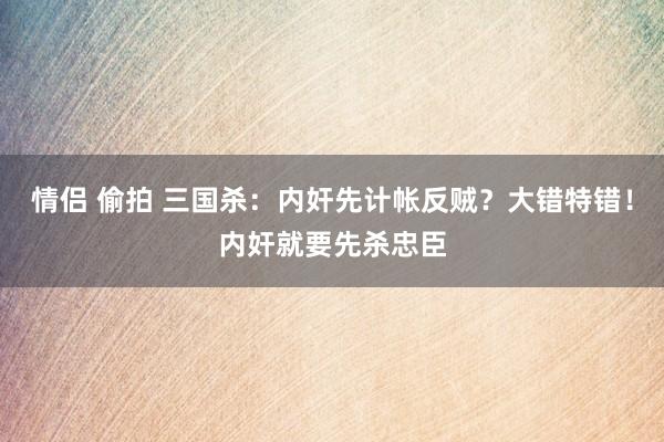 情侣 偷拍 三国杀：内奸先计帐反贼？大错特错！内奸就要先杀忠臣