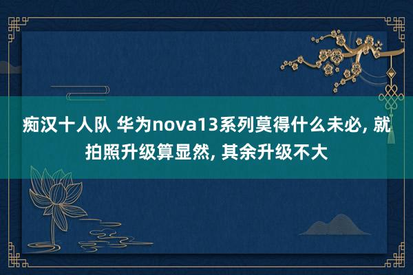 痴汉十人队 华为nova13系列莫得什么未必， 就拍照升级算显然， 其余升级不大