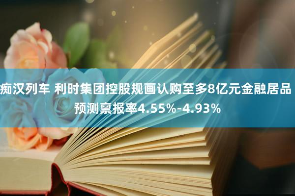 痴汉列车 利时集团控股规画认购至多8亿元金融居品 预测禀报率4.55%-4.93%