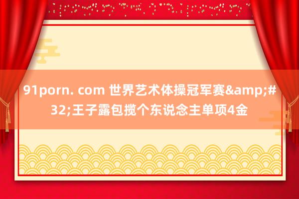 91porn. com 世界艺术体操冠军赛&#32;王子露包揽个东说念主单项4金