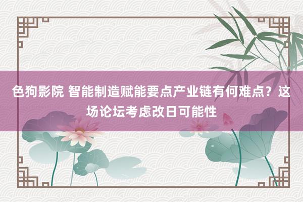 色狗影院 智能制造赋能要点产业链有何难点？这场论坛考虑改日可能性