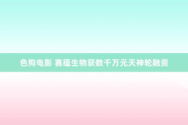 色狗电影 赛蕴生物获数千万元天神轮融资