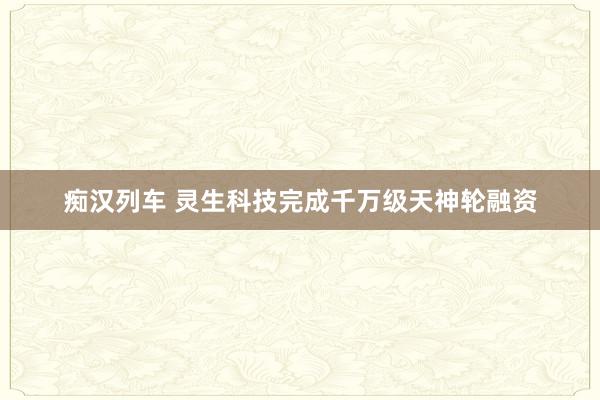 痴汉列车 灵生科技完成千万级天神轮融资
