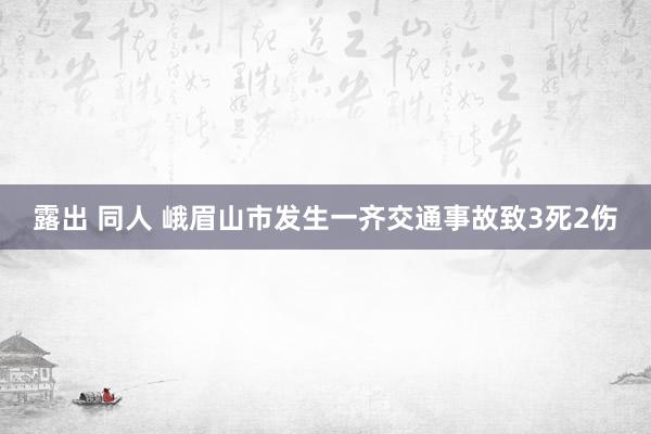 露出 同人 峨眉山市发生一齐交通事故致3死2伤