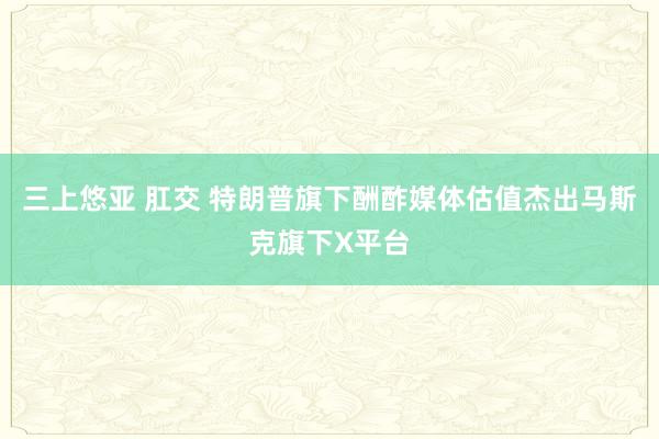 三上悠亚 肛交 特朗普旗下酬酢媒体估值杰出马斯克旗下X平台