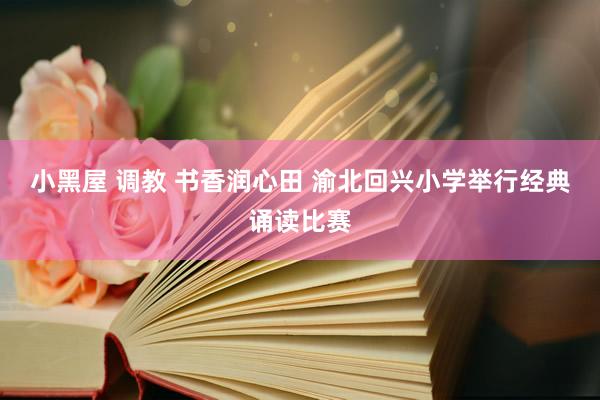 小黑屋 调教 书香润心田 渝北回兴小学举行经典诵读比赛