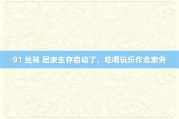 91 丝袜 居家生存启动了,吃喝玩乐作念家务