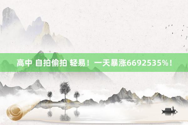 高中 自拍偷拍 轻易！一天暴涨6692535%！