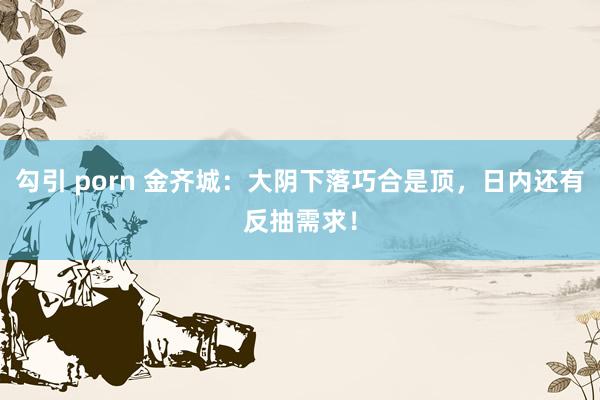 勾引 porn 金齐城：大阴下落巧合是顶，日内还有反抽需求！