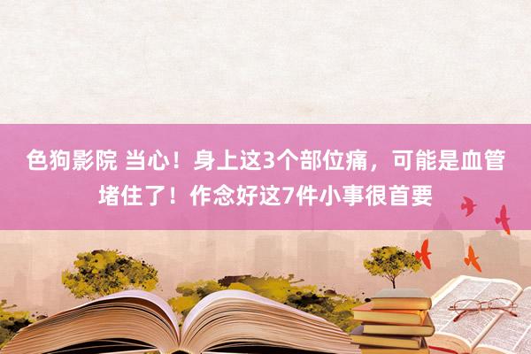 色狗影院 当心！身上这3个部位痛，可能是血管堵住了！作念好这7件小事很首要