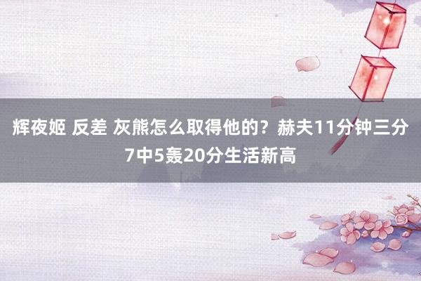 辉夜姬 反差 灰熊怎么取得他的？赫夫11分钟三分7中5轰20分生活新高