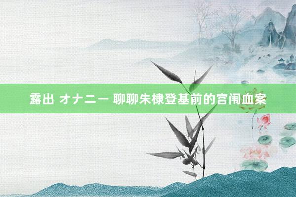 露出 オナニー 聊聊朱棣登基前的宫闱血案