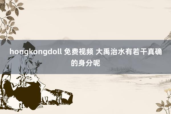 hongkongdoll 免费视频 大禹治水有若干真确的身分呢