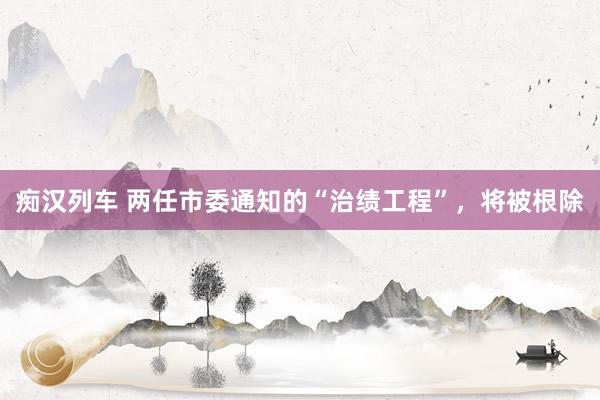 痴汉列车 两任市委通知的“治绩工程”，将被根除