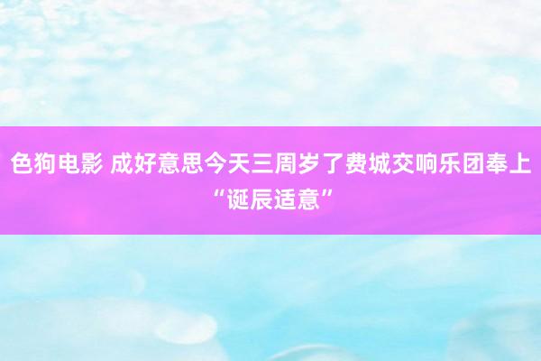 色狗电影 成好意思今天三周岁了费城交响乐团奉上“诞辰适意”