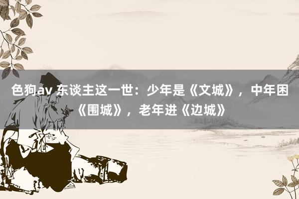 色狗av 东谈主这一世：少年是《文城》，中年困《围城》，老年进《边城》