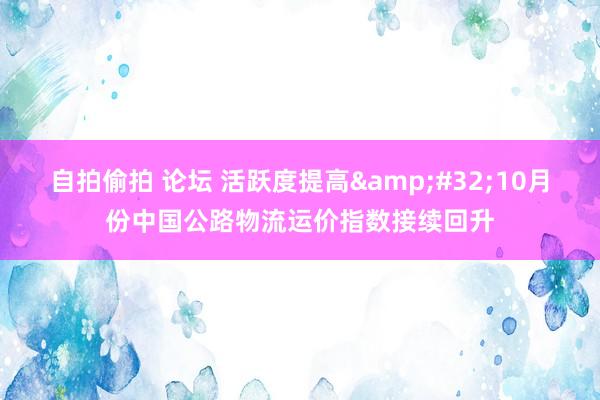 自拍偷拍 论坛 活跃度提高&#32;10月份中国公路物流运价指数接续回升