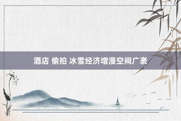 酒店 偷拍 冰雪经济增漫空间广袤