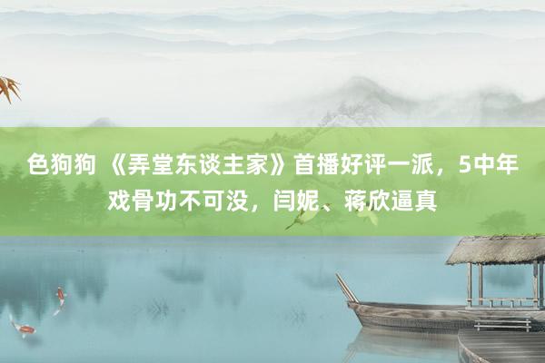 色狗狗 《弄堂东谈主家》首播好评一派，5中年戏骨功不可没，闫妮、蒋欣逼真