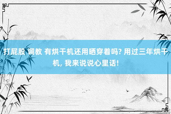 打屁股 调教 有烘干机还用晒穿着吗? 用过三年烘干机， 我来说说心里话!