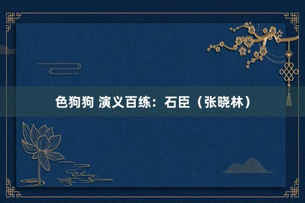 色狗狗 演义百练：石臣（张晓林）