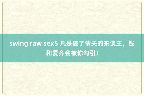swing raw sex5 凡是破了情关的东谈主，钱和爱齐会被你勾引！