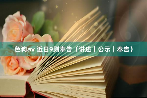 色狗av 近日9则奉告（讲述｜公示｜奉告）