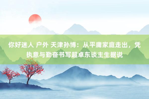 你好迷人 户外 天津孙博：从平庸家庭走出，凭执意与勤奋书写超卓东谈主生据说
