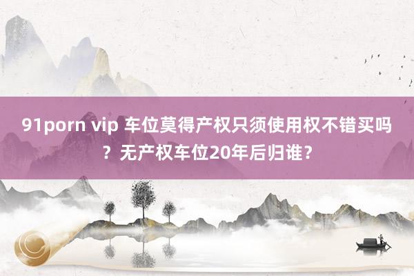 91porn vip 车位莫得产权只须使用权不错买吗？无产权车位20年后归谁？