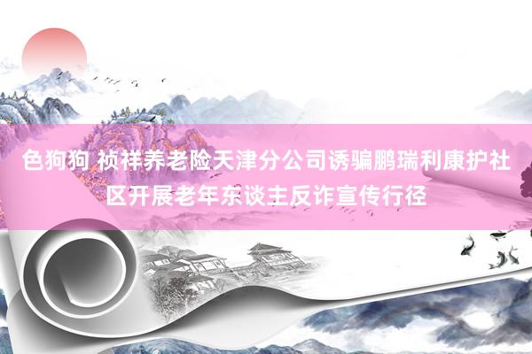 色狗狗 祯祥养老险天津分公司诱骗鹏瑞利康护社区开展老年东谈主反诈宣传行径