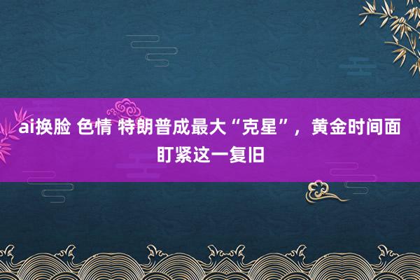 ai换脸 色情 特朗普成最大“克星”，黄金时间面盯紧这一复旧